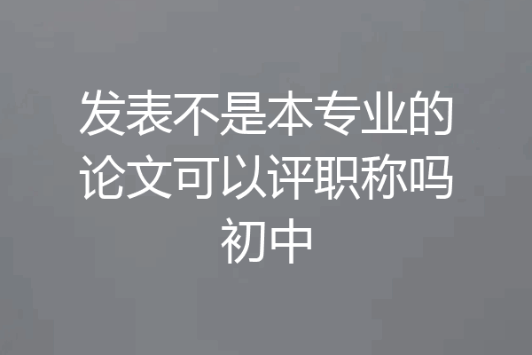 发表不是本专业的论文可以评职称吗初中