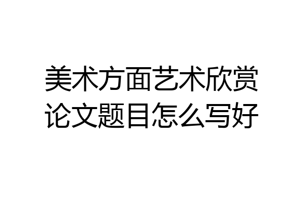 美术方面艺术欣赏论文题目怎么写好