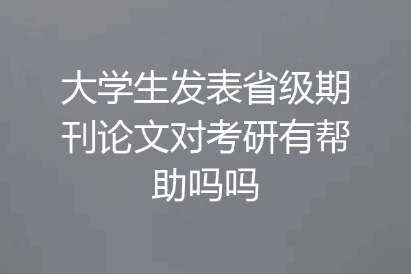 大学生发表省级期刊论文对考研有帮助吗吗