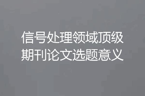 信号处理领域顶级期刊论文选题意义