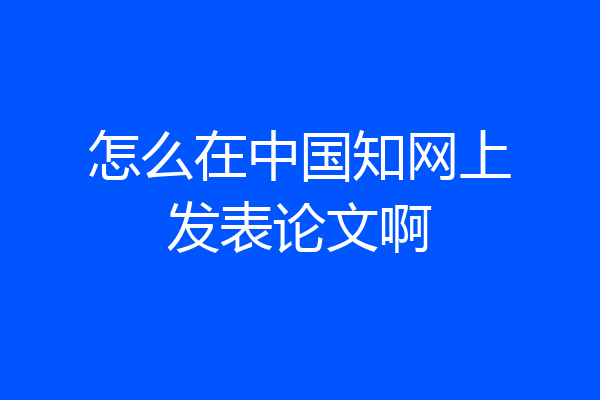 怎么在中国知网上发表论文啊
