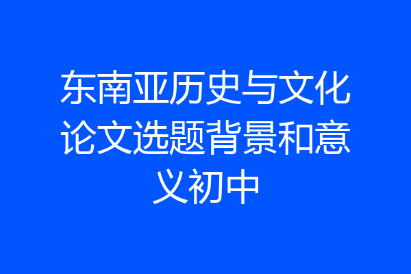 东南亚历史与文化论文选题背景和意义初中