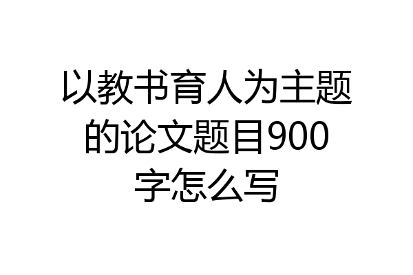 以教书育人为主题的论文题目900字怎么写