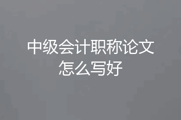 中级会计职称论文怎么写好