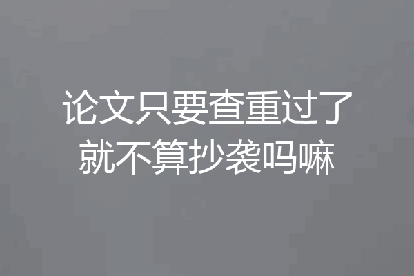 论文只要查重过了就不算抄袭吗嘛