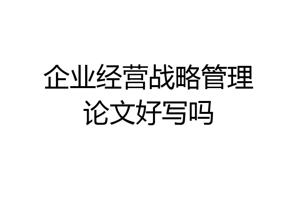 企业经营战略管理论文好写吗