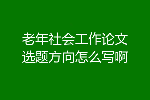 老年社会工作论文选题方向怎么写啊
