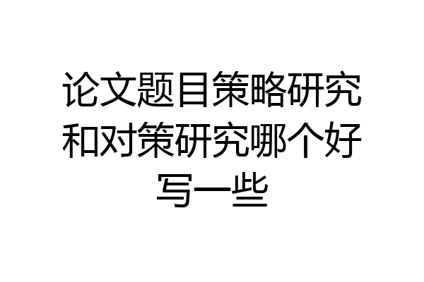 论文题目策略研究和对策研究哪个好写一些