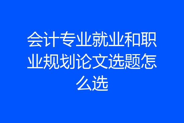 会计专业就业和职业规划论文选题怎么选