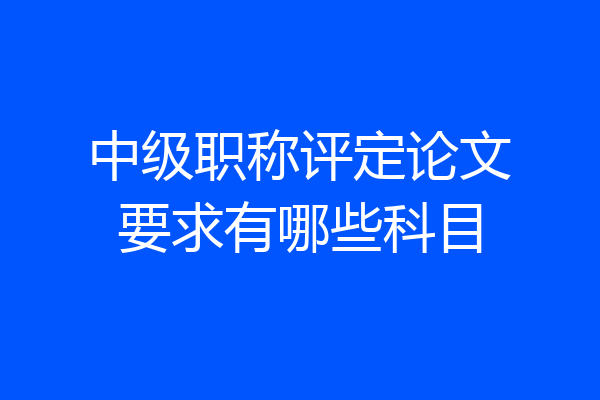 中级职称评定论文要求有哪些科目