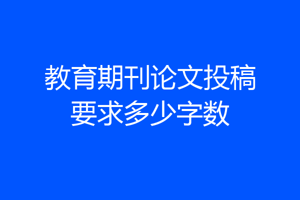 教育期刊论文投稿要求多少字数