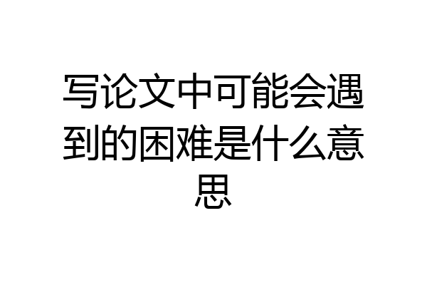 写论文中可能会遇到的困难是什么意思