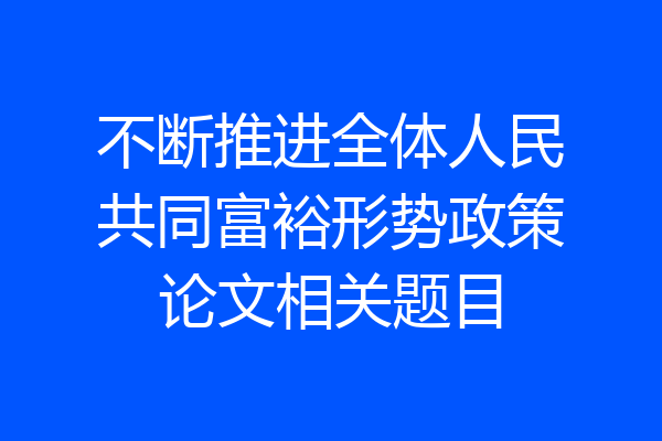 不断推进全体人民共同富裕形势政策论文相关题目