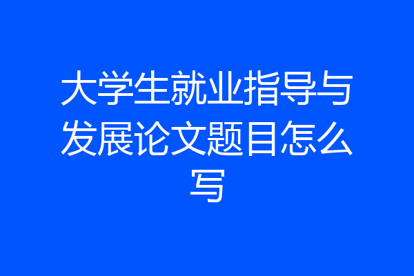 大学生就业指导与发展论文题目怎么写