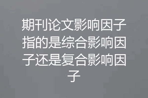 期刊论文影响因子指的是综合影响因子还是复合影响因子