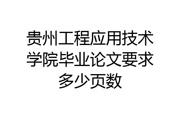 贵州工程应用技术学院毕业论文要求多少页数