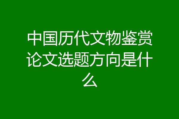 中国历代文物鉴赏论文选题方向是什么