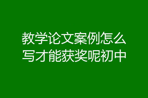 教学论文案例怎么写才能获奖呢初中