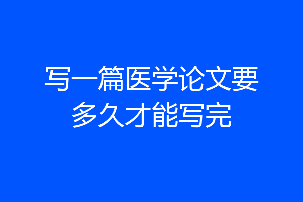 写一篇医学论文要多久才能写完