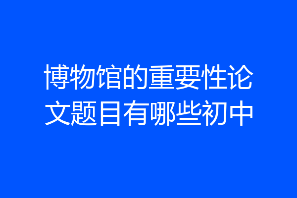 博物馆的重要性论文题目有哪些初中
