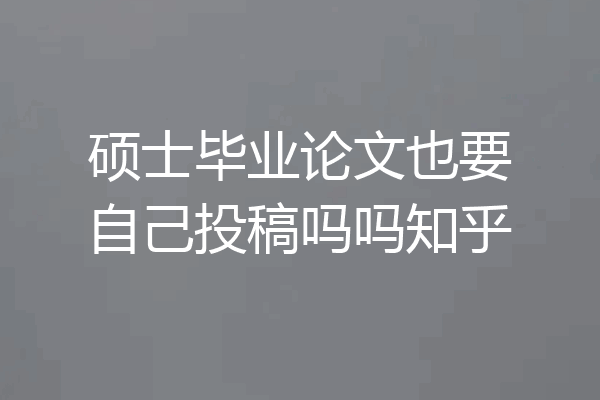 硕士毕业论文也要自己投稿吗吗知乎