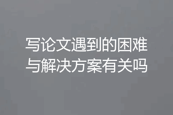 写论文遇到的困难与解决方案有关吗