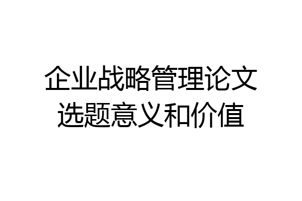 企业战略管理论文选题意义和价值