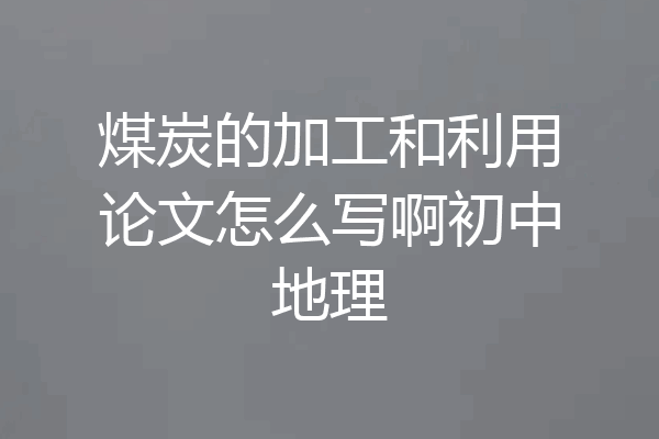 煤炭的加工和利用论文怎么写啊初中地理