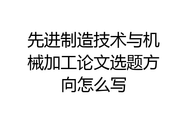 先进制造技术与机械加工论文选题方向怎么写