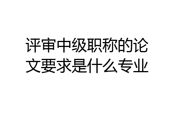 评审中级职称的论文要求是什么专业
