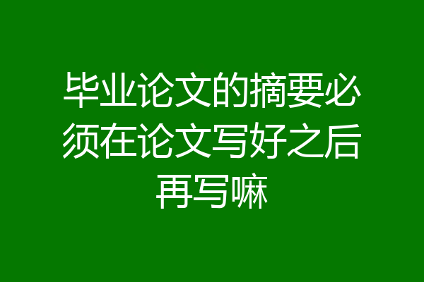 毕业论文的摘要必须在论文写好之后再写嘛