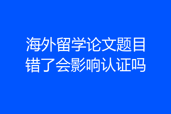 海外留学论文题目错了会影响认证吗