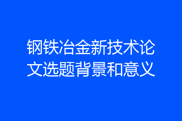 钢铁冶金新技术论文选题背景和意义