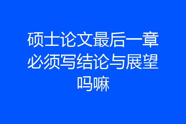 硕士论文最后一章必须写结论与展望吗嘛