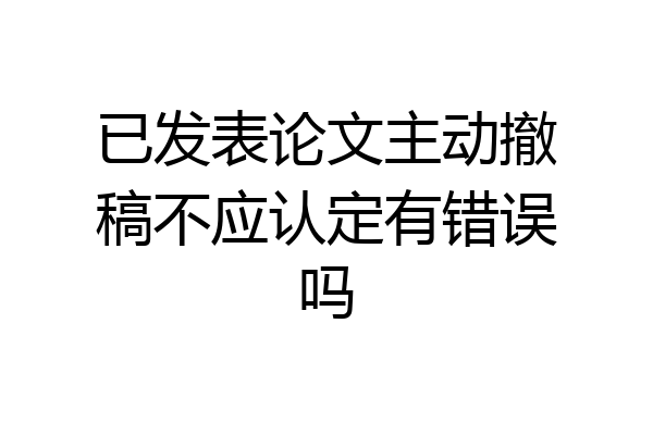 已发表论文主动撤稿不应认定有错误吗