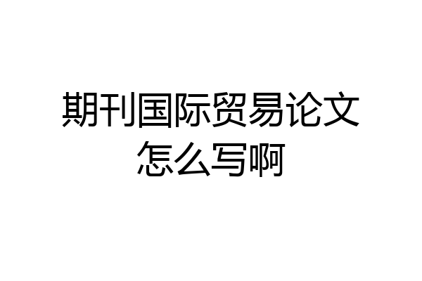 期刊国际贸易论文怎么写啊