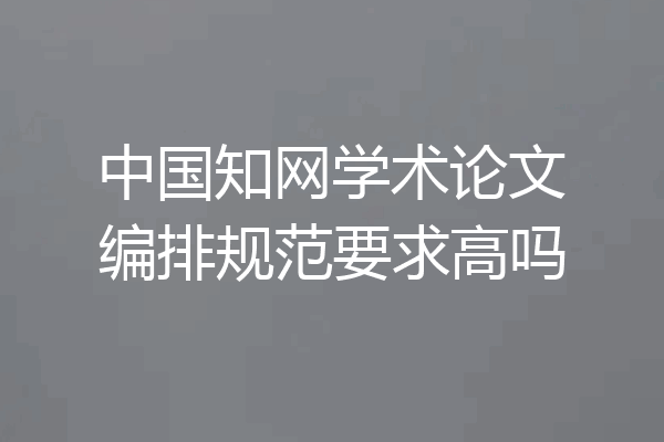 中国知网学术论文编排规范要求高吗