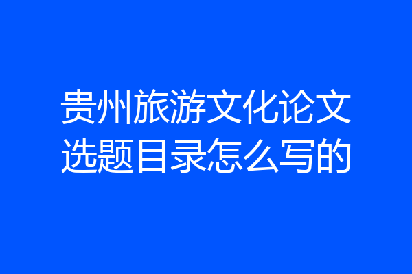 贵州旅游文化论文选题目录怎么写的