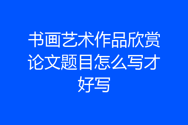 书画艺术作品欣赏论文题目怎么写才好写