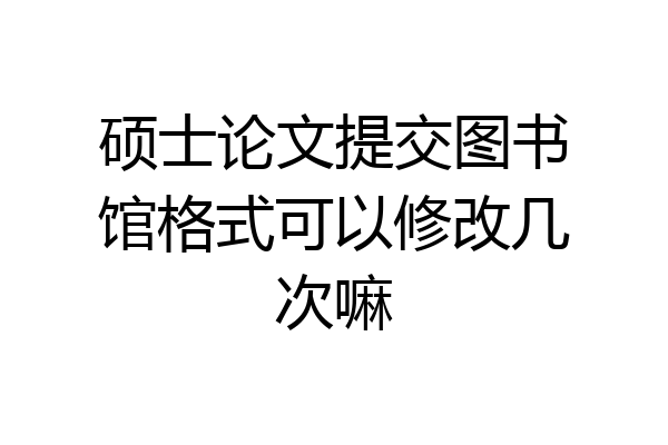 硕士论文提交图书馆格式可以修改几次嘛