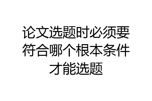 论文选题时必须要符合哪个根本条件才能选题