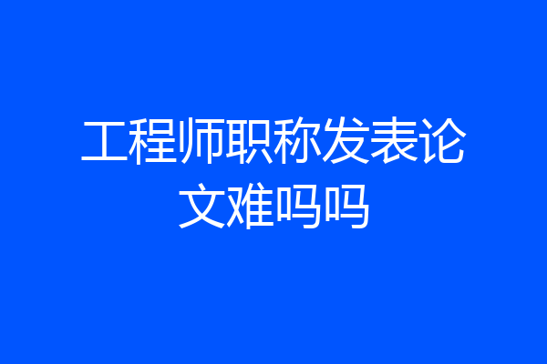工程师职称发表论文难吗吗