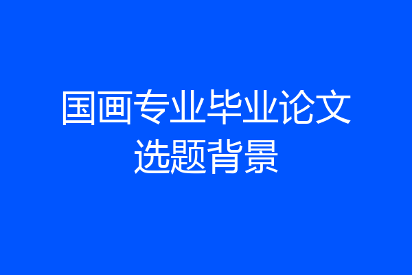 国画专业毕业论文选题背景