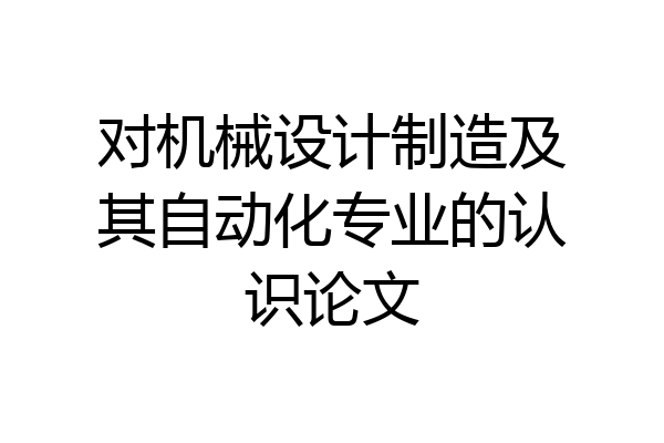 对机械设计制造及其自动化专业的认识论文