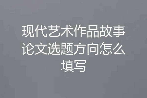 现代艺术作品故事论文选题方向怎么填写