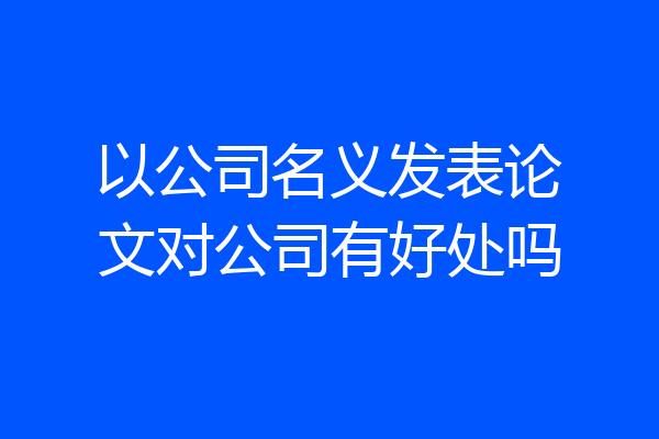 以公司名义发表论文对公司有好处吗
