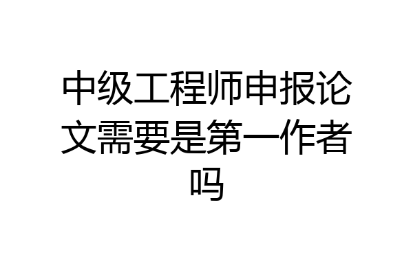 中级工程师申报论文需要是第一作者吗