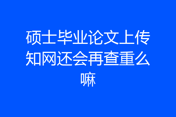 硕士毕业论文上传知网还会再查重么嘛