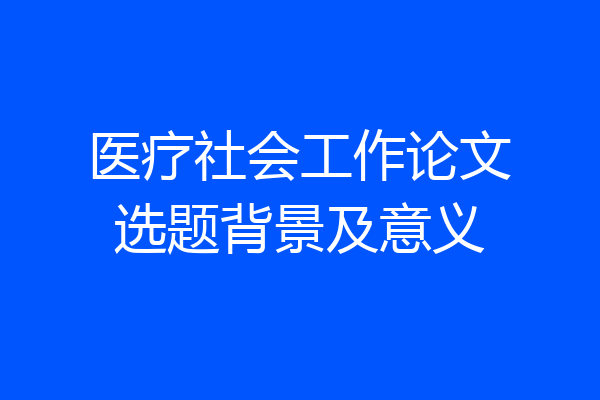 医疗社会工作论文选题背景及意义