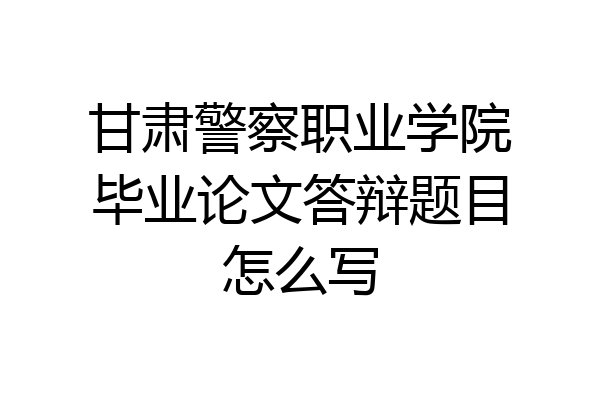 甘肃警察职业学院毕业论文答辩题目怎么写